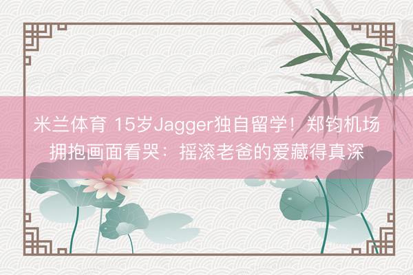 米兰体育 15岁Jagger独自留学!郑钧机场拥抱画面看哭:摇滚老爸的爱藏得真深