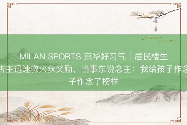 MILAN SPORTS 京华好习气|居民楼生气隔邻店主迅速救火获奖励,当事东说念主:我给孩子作念了榜样