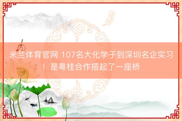米兰体育官网 107名大化学子到深圳名企实习！是粤桂合作搭起了一座桥