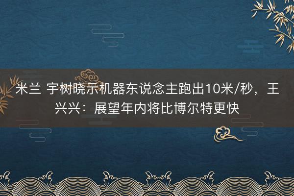 米兰 宇树晓示机器东说念主跑出10米/秒,王兴兴:展望年内将比博尔特更快
