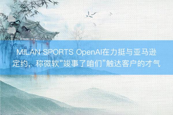 MILAN SPORTS OpenAI在力挺与亚马逊定约，称微软“竣事了咱们”触达客户的才气