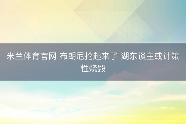 米兰体育官网 布朗尼抡起来了 湖东谈主或计策性烧毁