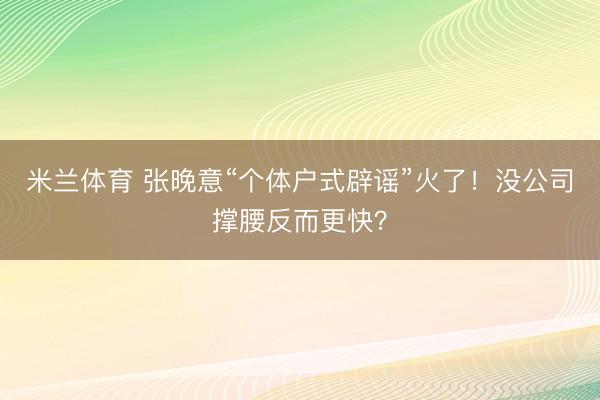 米兰体育 张晚意“个体户式辟谣”火了！没公司撑腰反而更快？