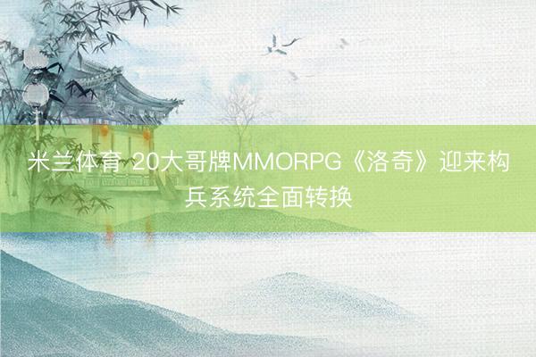 米兰体育 20大哥牌MMORPG《洛奇》迎来构兵系统全面转换