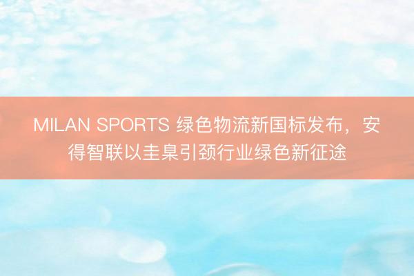 MILAN SPORTS 绿色物流新国标发布，安得智联以圭臬引颈行业绿色新征途