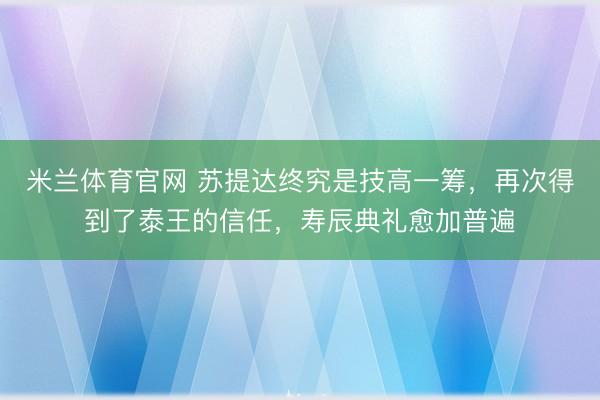米兰体育官网 苏提达终究是技高一筹，再次得到了泰王的信任，寿辰典礼愈加普遍