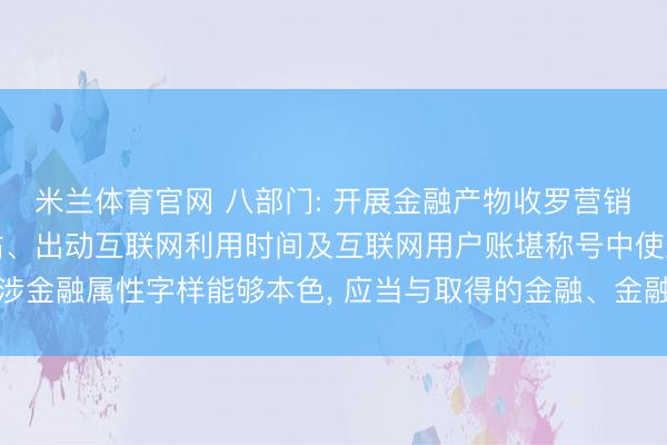 米兰体育官网 八部门: 开展金融产物收罗营销的机构和个东谈主在网站、出动互联网利用时间及互联网用户账堪称号中使用涉金融属性字样能够本色， 应当与取得的金融、金融信息处管事务禀赋保执一致