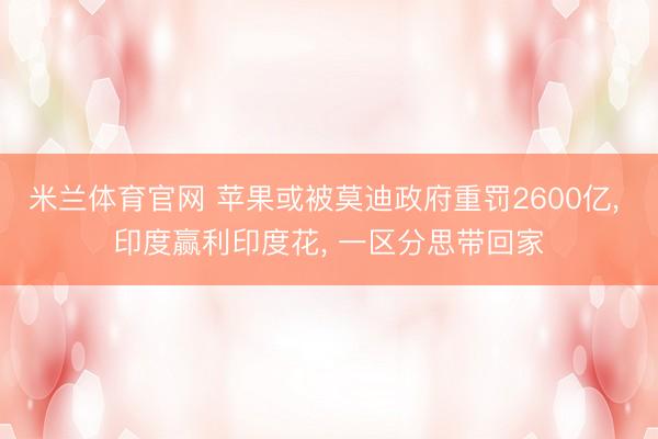 米兰体育官网 苹果或被莫迪政府重罚2600亿， 印度赢利印度花， 一区分思带回家