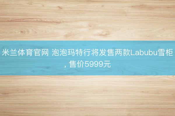 米兰体育官网 泡泡玛特行将发售两款Labubu雪柜， 售价5999元