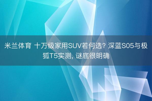 米兰体育 十万级家用SUV若何选? 深蓝S05与极狐T5实测， 谜底很明确