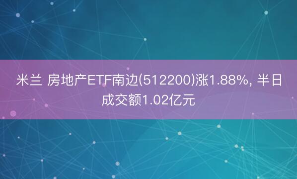 米兰 房地产ETF南边(512200)涨1.88%， 半日成交额1.02亿元