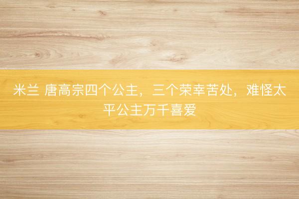 米兰 唐高宗四个公主，三个荣幸苦处，难怪太平公主万千喜爱