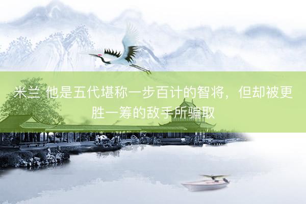 米兰 他是五代堪称一步百计的智将，但却被更胜一筹的敌手所骗取