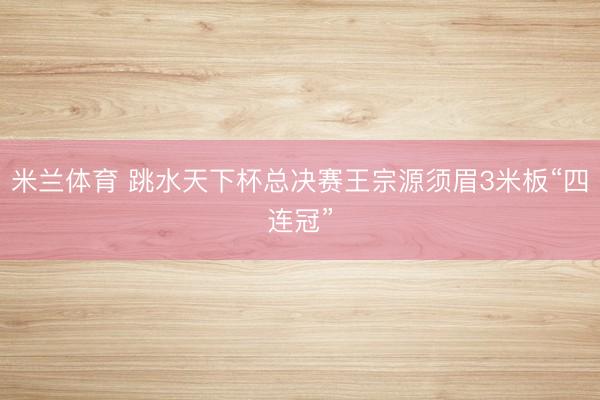 米兰体育 跳水天下杯总决赛王宗源须眉3米板“四连冠”