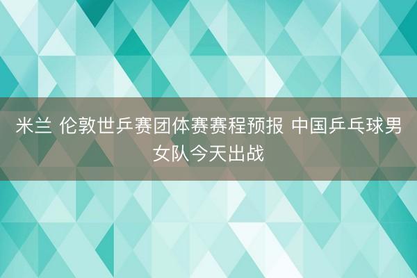 米兰 伦敦世乒赛团体赛赛程预报 中国乒乓球男女队今天出战