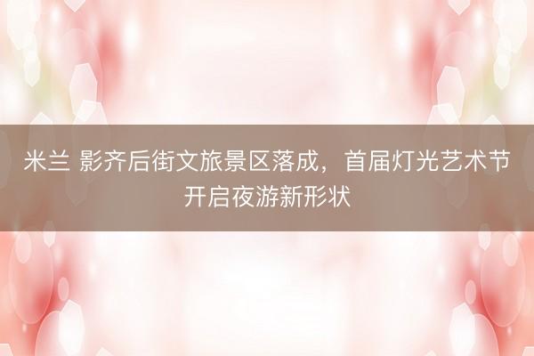米兰 影齐后街文旅景区落成，首届灯光艺术节开启夜游新形状