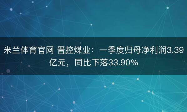 米兰体育官网 晋控煤业：一季度归母净利润3.39亿元，同比下落33.90%