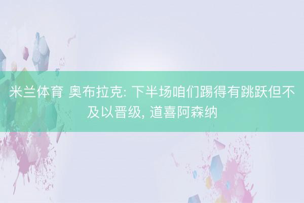 米兰体育 奥布拉克: 下半场咱们踢得有跳跃但不及以晋级， 道喜阿森纳
