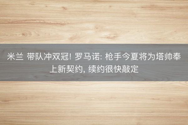 米兰 带队冲双冠! 罗马诺: 枪手今夏将为塔帅奉上新契约， 续约很快敲定