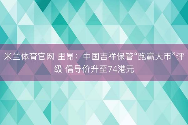 米兰体育官网 里昂：中国吉祥保管“跑赢大市”评级 倡导价升至74港元