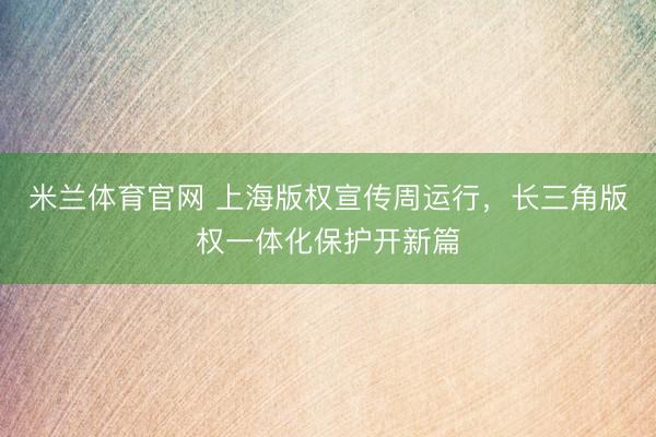 米兰体育官网 上海版权宣传周运行，长三角版权一体化保护开新篇