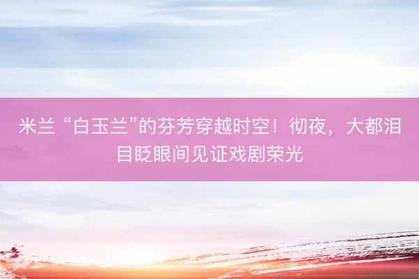 米兰 “白玉兰”的芬芳穿越时空！彻夜，大都泪目眨眼间见证戏剧荣光