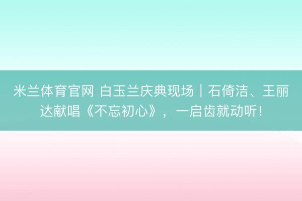 米兰体育官网 白玉兰庆典现场｜石倚洁、王丽达献唱《不忘初心》，一启齿就动听！