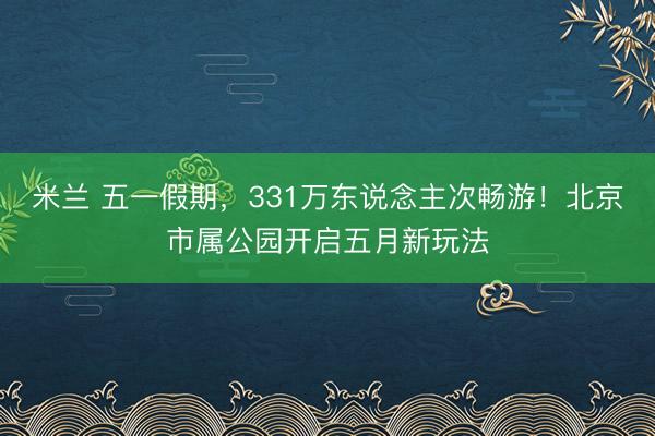 米兰 五一假期，331万东说念主次畅游！北京市属公园开启五月新玩法