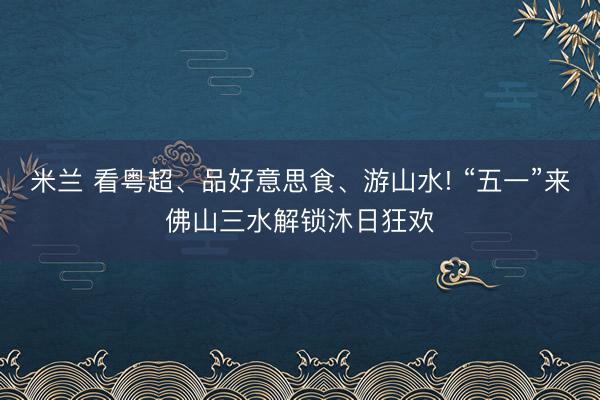米兰 看粤超、品好意思食、游山水! “五一”来佛山三水解锁沐日狂欢