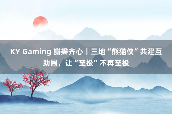KY Gaming 瓣瓣齐心｜三地“熊猫侠”共建互助圈，让“至极”不再至极