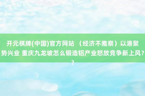 开元棋牌(中国)官方网站 （经济不雅察）以港聚势兴业 重庆九龙坡怎么锻造铝产业怒放竞争新上风？