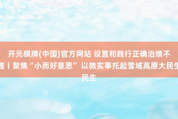 开元棋牌(中国)官方网站 设置和践行正确治绩不雅丨聚焦“小而好意思” 以微实事托起雪域高原大民生