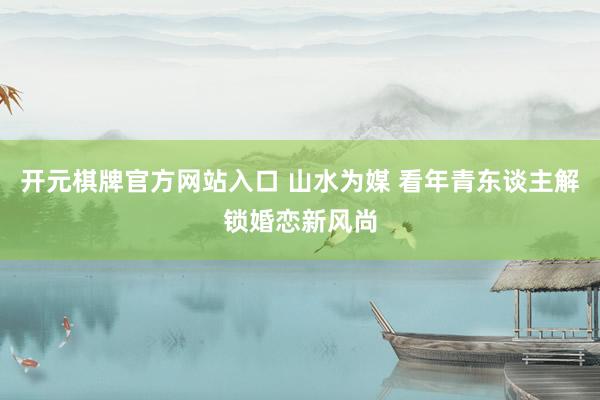 开元棋牌官方网站入口 山水为媒 看年青东谈主解锁婚恋新风尚