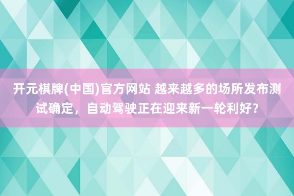 开元棋牌(中国)官方网站 越来越多的场所发布测试确定，自动驾驶正在迎来新一轮利好？