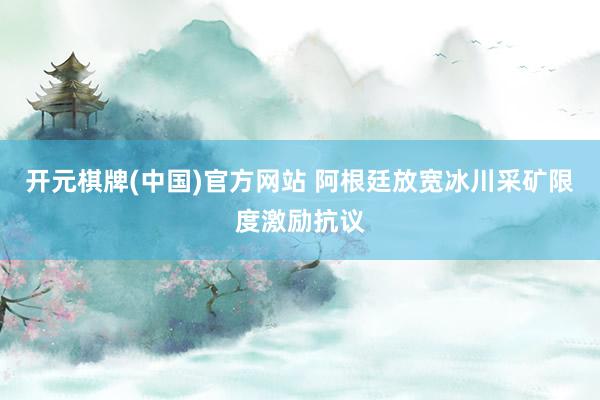 开元棋牌(中国)官方网站 阿根廷放宽冰川采矿限度激励抗议