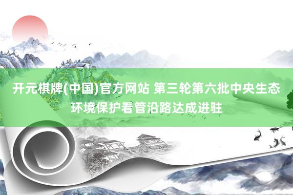 开元棋牌(中国)官方网站 第三轮第六批中央生态环境保护看管沿路达成进驻