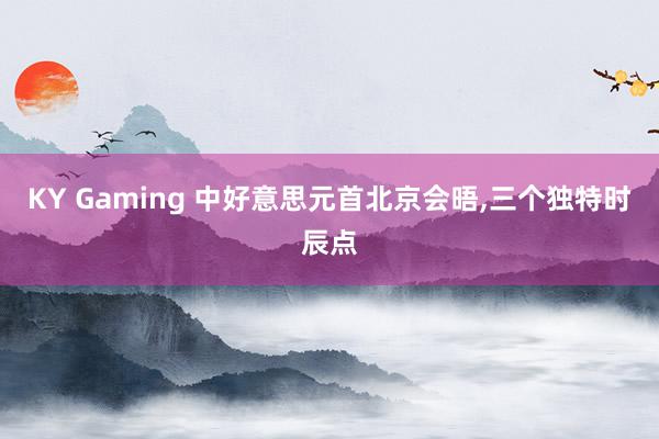 KY Gaming 中好意思元首北京会晤,三个独特时辰点