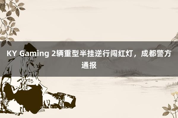 KY Gaming 2辆重型半挂逆行闯红灯，成都警方通报