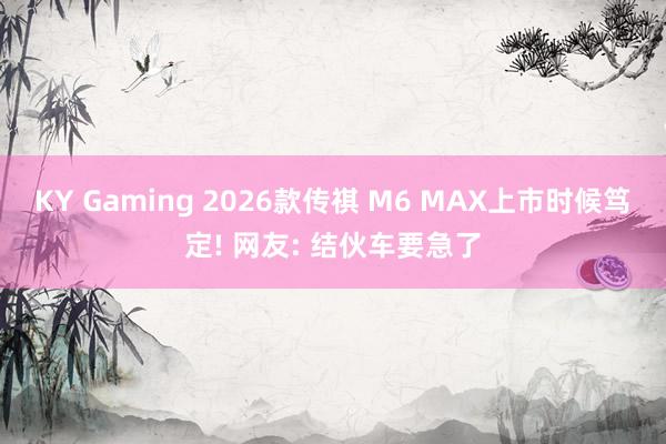 KY Gaming 2026款传祺 M6 MAX上市时候笃定! 网友: 结伙车要急了