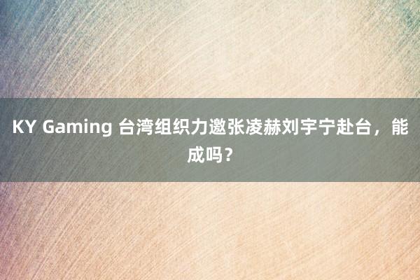 KY Gaming 台湾组织力邀张凌赫刘宇宁赴台,能成吗?