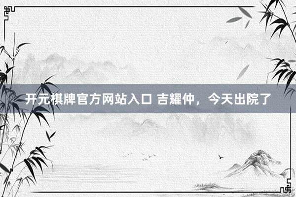 开元棋牌官方网站入口 吉耀仲,今天出院了