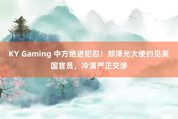 KY Gaming 中方绝进犯忍！郑泽光大使约见英国官员，冷漠严正交涉