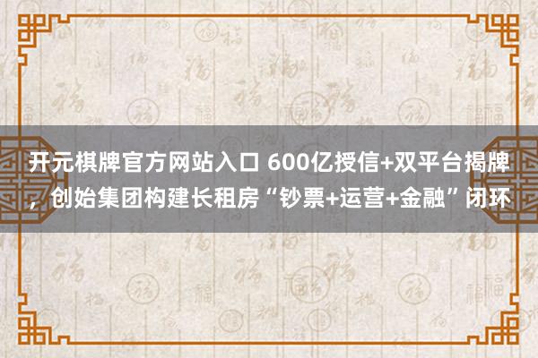 开元棋牌官方网站入口 600亿授信+双平台揭牌，创始集团构建长租房“钞票+运营+金融”闭环