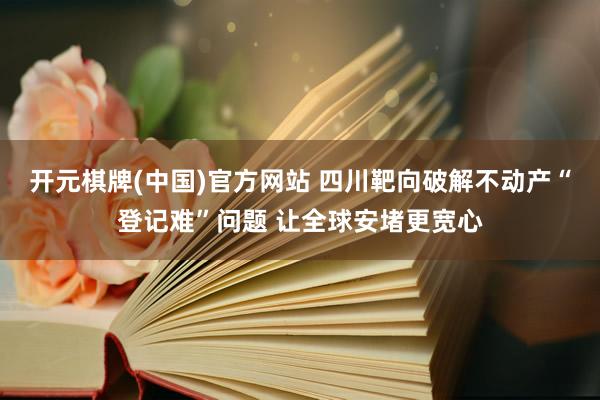 开元棋牌(中国)官方网站 四川靶向破解不动产“登记难”问题 让全球安堵更宽心