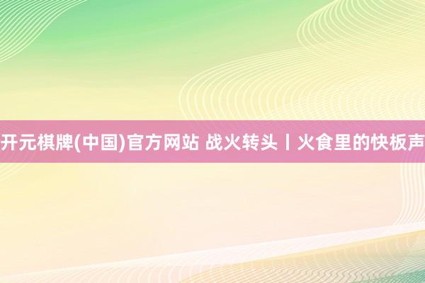 开元棋牌(中国)官方网站 战火转头丨火食里的快板声
