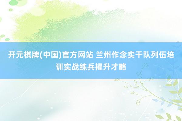 开元棋牌(中国)官方网站 兰州作念实干队列伍培训实战练兵擢升才略
