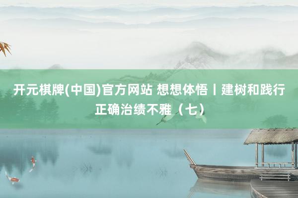开元棋牌(中国)官方网站 想想体悟丨建树和践行正确治绩不雅（七）