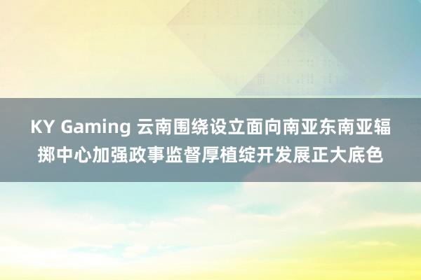 KY Gaming 云南围绕设立面向南亚东南亚辐掷中心加强政事监督厚植绽开发展正大底色