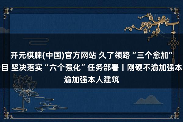开元棋牌(中国)官方网站 久了领路“三个愈加”紧迫条目 坚决落实“六个强化”任务部署丨刚硬不渝加强本人建筑