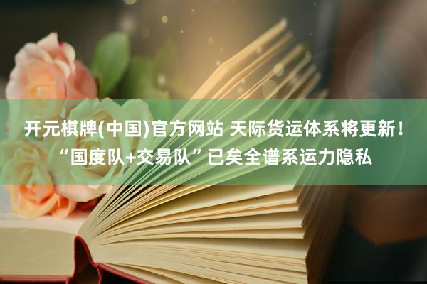 开元棋牌(中国)官方网站 天际货运体系将更新！“国度队+交易队”已矣全谱系运力隐私